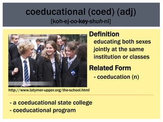 coeducational (coed) (adj)
                      [koh-ej-oo-key-shuh-nl]

                                           Definition
                                               educating both sexes
                                               jointly at the same
                                               institution or classes
                                           Related Form
                                               - coeducation (n)
http://www.latymer-upper.org/the-school.html


- a coeducational state college
- coeducational program
 