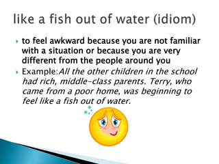    to feel awkward because you are not familiar
    with a situation or because you are very
    different from the people around you
   Example:All the other children in the school
    had rich, middle-class parents. Terry, who
    came from a poor home, was beginning to
    feel like a fish out of water.
 