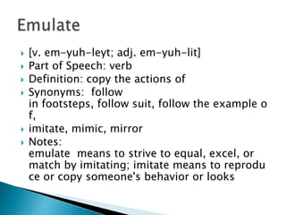    [v. em-yuh-leyt; adj. em-yuh-lit]
   Part of Speech: verb
   Definition: copy the actions of
   Synonyms: follow
    in footsteps, follow suit, follow the example o
    f,
   imitate, mimic, mirror
   Notes:
    emulate means to strive to equal, excel, or
    match by imitating; imitate means to reprodu
    ce or copy someone's behavior or looks
 