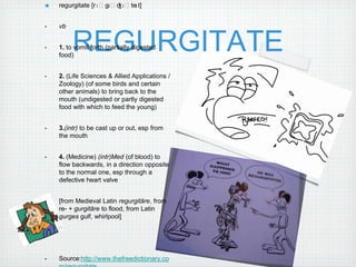 regurgitate [rɪˈgɜˈdʒɪˈteɪt]


•   vb


•
    food)
         REGURGITATE
    1. to vomit forth (partially digested



•   2. (Life Sciences & Allied Applications /
    Zoology) (of some birds and certain
    other animals) to bring back to the
    mouth (undigested or partly digested
    food with which to feed the young)


•   3.(intr) to be cast up or out, esp from
    the mouth


•   4. (Medicine) (intr)Med (of blood) to
    flow backwards, in a direction opposite
    to the normal one, esp through a
    defective heart valve


•   [from Medieval Latin regurgitāre, from
    re- + gurgitāre to flood, from Latin
    gurges gulf, whirlpool]




•   Source:http://www.thefreedictionary.co
 