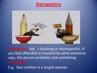 Derogatory




Derogatory (Adj.)= insulting or disrespectful. If
you feel offended or insulted by what someone
says, the person probably said something
derogatory.
E.g. Your mother is a stupid woman.
 