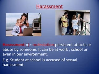 Harassment




Harassment(n)= molestation;persistent attacks or
abuse by someone. It can be at work , school or
even in our environment.
E.g. Student at school is accused of sexual
harassment.
 