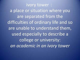 ivory tower：
 a place or situation where you
      are separated from the
difficulties of ordinary life and so
are unable to understand them,
  used especially to describe a
       college or university:
 an academic in an ivory tower
 