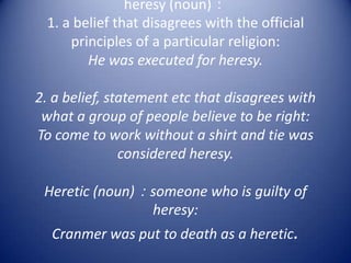 heresy (noun)：
 1. a belief that disagrees with the official
     principles of a particular religion:
        He was executed for heresy.

2. a belief, statement etc that disagrees with
 what a group of people believe to be right:
To come to work without a shirt and tie was
               considered heresy.

 Heretic (noun)：someone who is guilty of
                heresy:
  Cranmer was put to death as a heretic.
 
