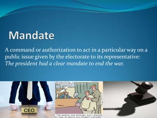 A command or authorization to act in a particular way on a
public issue given by the electorate to its representative:
The president had a clear mandate to end the war.
 