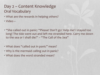 Day 2 – Content Knowledge
Oral Vocabulary
• What are the rewards in helping others?
• Video –
• “She called out in panic: “Please! Don’t go! Help me! I stayed too
long! The tide went out and left me stranded here. Carry me down
to the sea or I shall die!” – “The Call of the Sea”
• What does “called out in panic” mean?
• Why is the mermaid calling out in panic?
• What does the word stranded mean?
 