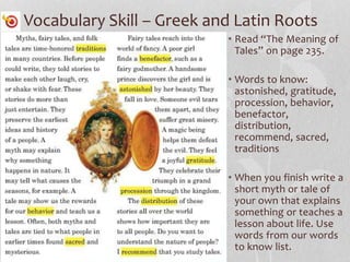 Vocabulary Skill – Greek and Latin Roots
• Read “The Meaning of
Tales” on page 235.
• Words to know:
astonished, gratitude,
procession, behavior,
benefactor,
distribution,
recommend, sacred,
traditions
• When you finish write a
short myth or tale of
your own that explains
something or teaches a
lesson about life. Use
words from our words
to know list.
 