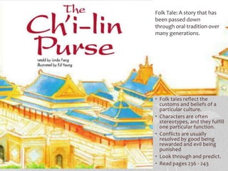 • Folk tales reflect the
customs and beliefs of a
particular culture.
• Characters are often
stereotypes, and they fulfill
one particular function.
• Conflicts are usually
resolved by good being
rewarded and evil being
punished
• Look through and predict.
• Read pages 236 - 243
Folk Tale: A story that has
been passed down
through oral tradition over
many generations.
 