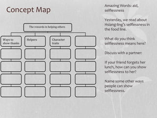 Concept Map
Amazing Words: aid,
selflessness
Yesterday, we read about
Hsiang-ling’s selflessness in
the food line.
What do you think
selflessness means here?
Discuss with a partner:
If your friend forgets her
lunch, how can you show
selflessness to her?
Name some other ways
people can show
selflessness.
The rewards in helping others
Ways to
show thanks
Helpers Character
traits
 