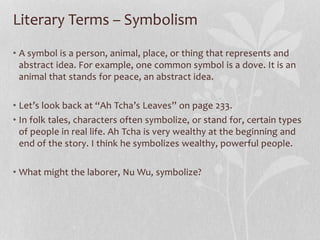 Literary Terms – Symbolism
• A symbol is a person, animal, place, or thing that represents and
abstract idea. For example, one common symbol is a dove. It is an
animal that stands for peace, an abstract idea.
• Let’s look back at “Ah Tcha’s Leaves” on page 233.
• In folk tales, characters often symbolize, or stand for, certain types
of people in real life. Ah Tcha is very wealthy at the beginning and
end of the story. I think he symbolizes wealthy, powerful people.
• What might the laborer, Nu Wu, symbolize?
 