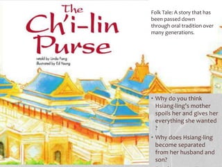 • Why do you think
Hsiang-ling’s mother
spoils her and gives her
everything she wanted
?
• Why does Hsiang-ling
become separated
from her husband and
son?
Folk Tale: A story that has
been passed down
through oral tradition over
many generations.
 