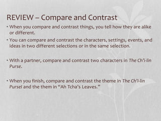 REVIEW – Compare and Contrast
• When you compare and contrast things, you tell how they are alike
or different.
• You can compare and contrast the characters, settings, events, and
ideas in two different selections or in the same selection.
• With a partner, compare and contrast two characters in The Ch’i-lin
Purse.
• When you finish, compare and contrast the theme in The Ch’i-lin
PurseI and the them in “Ah Tcha’s Leaves.”
 