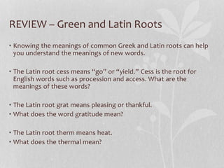 REVIEW – Green and Latin Roots
• Knowing the meanings of common Greek and Latin roots can help
you understand the meanings of new words.
• The Latin root cess means “go” or “yield.” Cess is the root for
English words such as procession and access. What are the
meanings of these words?
• The Latin root grat means pleasing or thankful.
• What does the word gratitude mean?
• The Latin root therm means heat.
• What does the thermal mean?
 