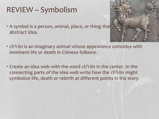 REVIEW – Symbolism
• A symbol is a person, animal, place, or thing that represents an
abstract idea.
• ch’i-lin is an imaginary animal whose appearance coincides with
imminent life or death in Chinese folklore.
• Create an idea web with the word ch’i-lin in the center. In the
connecting parts of the idea web write how the ch’i-lin might
symbolize life, death or rebirth at different points in the story.
 