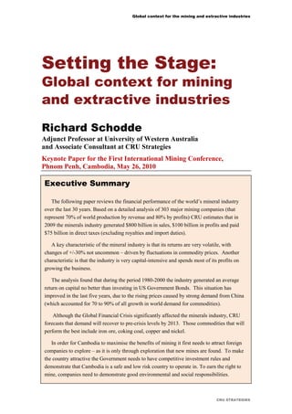 Global context for the mining and extractive industries
CRU STRATEGIES
Setting the Stage:
Global context for mining
and extractive industries
Richard Schodde
Adjunct Professor at University of Western Australia
and Associate Consultant at CRU Strategies
Keynote Paper for the First International Mining Conference,
Phnom Penh, Cambodia, May 26, 2010
Executive Summary
Executive Summary
The following paper reviews the financial performance of the world’s mineral industry
over the last 30 years. Based on a detailed analysis of 303 major mining companies (that
represent 70% of world production by revenue and 80% by profits) CRU estimates that in
2009 the minerals industry generated $800 billion in sales, $100 billion in profits and paid
$75 billion in direct taxes (excluding royalties and import duties).
A key characteristic of the mineral industry is that its returns are very volatile, with
changes of +/-30% not uncommon – driven by fluctuations in commodity prices. Another
characteristic is that the industry is very capital-intensive and spends most of its profits on
growing the business.
The analysis found that during the period 1980-2000 the industry generated an average
return on capital no better than investing in US Government Bonds. This situation has
improved in the last five years, due to the rising prices caused by strong demand from China
(which accounted for 70 to 90% of all growth in world demand for commodities).
Although the Global Financial Crisis significantly affected the minerals industry, CRU
forecasts that demand will recover to pre-crisis levels by 2013. Those commodities that will
perform the best include iron ore, coking coal, copper and nickel.
In order for Cambodia to maximise the benefits of mining it first needs to attract foreign
companies to explore – as it is only through exploration that new mines are found. To make
the country attractive the Government needs to have competitive investment rules and
demonstrate that Cambodia is a safe and low risk country to operate in. To earn the right to
mine, companies need to demonstrate good environmental and social responsibilities.
 