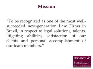 Mission “ To be recognized as one of the most well-succeeded next-generation Law Firms in Brazil, in respect to legal solutions, talents, litigating abilities, satisfaction of our clients and personal accomplishment of our team members.” 