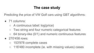 The case study
Predicting the price of VW Golf cars using GBT algorithms:
● 71 columns:
○ A continuous label: log(price)
○ Two string and four numeric categorical features
○ 64 binary-like (0/1) and numeric continuous features
● 270'458 rows:
○ 153'978 complete cases
○ 116'480 incomplete (ie. with missing values) cases
 