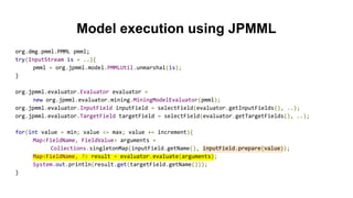 Model execution using JPMML
org.dmg.pmml.PMML pmml;
try(InputStream is = ..){
pmml = org.jpmml.model.PMMLUtil.unmarshal(is);
}
org.jpmml.evaluator.Evaluator evaluator =
new org.jpmml.evaluator.mining.MiningModelEvaluator(pmml);
org.jpmml.evaluator.InputField inputField = selectField(evaluator.getInputFields(), ..);
org.jpmml.evaluator.TargetField targetField = selectField(evaluator.getTargetFields(), ..);
for(int value = min; value <= max; value += increment){
Map<FieldName, FieldValue> arguments =
Collections.singletonMap(inputField.getName(), inputField.prepare(value));
Map<FieldName, ?> result = evaluator.evaluate(arguments);
System.out.println(result.get(targetField.getName()));
}
 