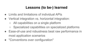 Lessons (to be-) learned
● Limits and limitations of individual APIs
● Vertical integration vs. horizontal integration:
○ All capabilities on a single platform
○ Specialized capabilities on specialized platforms
● Ease-of-use and robustness beat raw performance in
most application scenarios
● "Conventions over configuration"
 