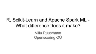 R, Scikit-Learn and Apache Spark ML -
What difference does it make?
Villu Ruusmann
Openscoring OÜ
 