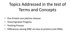 Topics Addressed in the test of
Terms and Concepts
• One Protein one job/one disease
• Transmigration Progress
• Tracking Process
• Differences among WBC are due to proteins (not DNA).
 