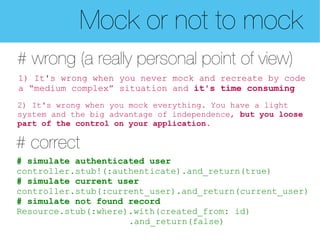 Mock or not to mock
# wrong (a really personal point of view)
1) It's wrong when you never mock and recreate by code
a “medium complex” situation and it's time consuming
2) It's wrong when you mock everything. You have a light
system and the big advantage of independence, but you loose
part of the control on your application.

# correct
# simulate authenticated user
controller.stub!(:authenticate).and_return(true)
# simulate current user
controller.stub(:current_user).and_return(current_user)
# simulate not found record
Resource.stub(:where).with(created_from: id)
                     .and_return(false)
 