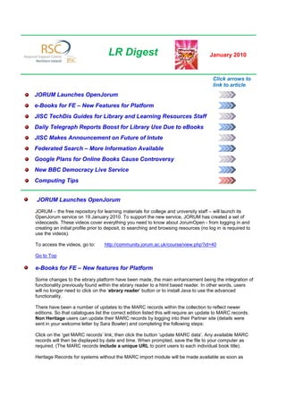 LR Digest                                         January 2010



                                                                                        Click arrows to
                                                                                        link to article
JORUM Launches OpenJorum
e-Books for FE – New Features for Platform
JISC TechDis Guides for Library and Learning Resources Staff
Daily Telegraph Reports Boost for Library Use Due to eBooks
JISC Makes Announcement on Future of Intute
Federated Search – More Information Available
Google Plans for Online Books Cause Controversy
New BBC Democracy Live Service
Computing Tips


JORUM Launches OpenJorum
JORUM – the free repository for learning materials for college and university staff – will launch its
OpenJorum service on 19 January 2010. To support the new service, JORUM has created a set of
videocasts. These videos cover everything you need to know about JorumOpen - from logging in and
creating an initial profile prior to deposit, to searching and browsing resources (no log in is required to
use the videos).

To access the videos, go to:      http://community.jorum.ac.uk/course/view.php?id=40

Go to Top

e-Books for FE – New features for Platform
Some changes to the ebrary platform have been made, the main enhancement being the integration of
functionality previously found within the ebrary reader to a html based reader. In other words, users
will no longer need to click on the ‘ebrary reader’ button or to install Java to use the advanced
functionality.

There have been a number of updates to the MARC records within the collection to reflect newer
editions. So that catalogues list the correct edition listed this will require an update to MARC records.
Non Heritage users can update their MARC records by logging into their Partner site (details were
sent in your welcome letter by Sara Bowler) and completing the following steps:

Click on the ‘get MARC records’ link; then click the button ‘update MARC data’. Any available MARC
records will then be displayed by date and time. When prompted, save the file to your computer as
required. (The MARC records include a unique URL to point users to each individual book title).

Heritage Records for systems without the MARC import module will be made available as soon as
 