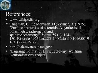 References:
• www.wikipedia.org
• Chapman, C. R.; Morrison, D.; Zellner, B. (1975).
  "Surface properties of asteroids: A synthesis of
  polarimetry, radiometry, and
  spectrophotometry". Icarus 25 (1): 104–
  130. Bibcode 1975Icar...25..104C.doi:10.1016/0019-
  1035(75)90191-8.
• http://solarsystem.nasa.gov/
• "Lagrange Points" by Enrique Zeleny, Wolfram
  Demonstrations Project.
 