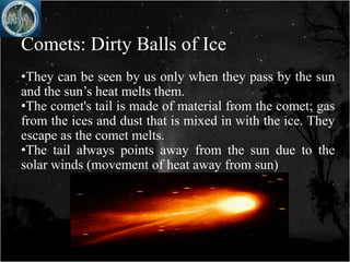 Comets: Dirty Balls of Ice
•They can be seen by us only when they pass by the sun
and the sun’s heat melts them.
•The comet's tail is made of material from the comet; gas
from the ices and dust that is mixed in with the ice. They
escape as the comet melts.
•The tail always points away from the sun due to the
solar winds (movement of heat away from sun)
 