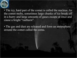 • The icy, hard part of the comet is called the nucleus. As
the comet melts, sometimes large chunks of ice break off
in a hurry and large amounts of gases escape at once and
cause a bright “outburst”.

• The gas and dust are released and form an atmosphere
around the comet called the coma.
 