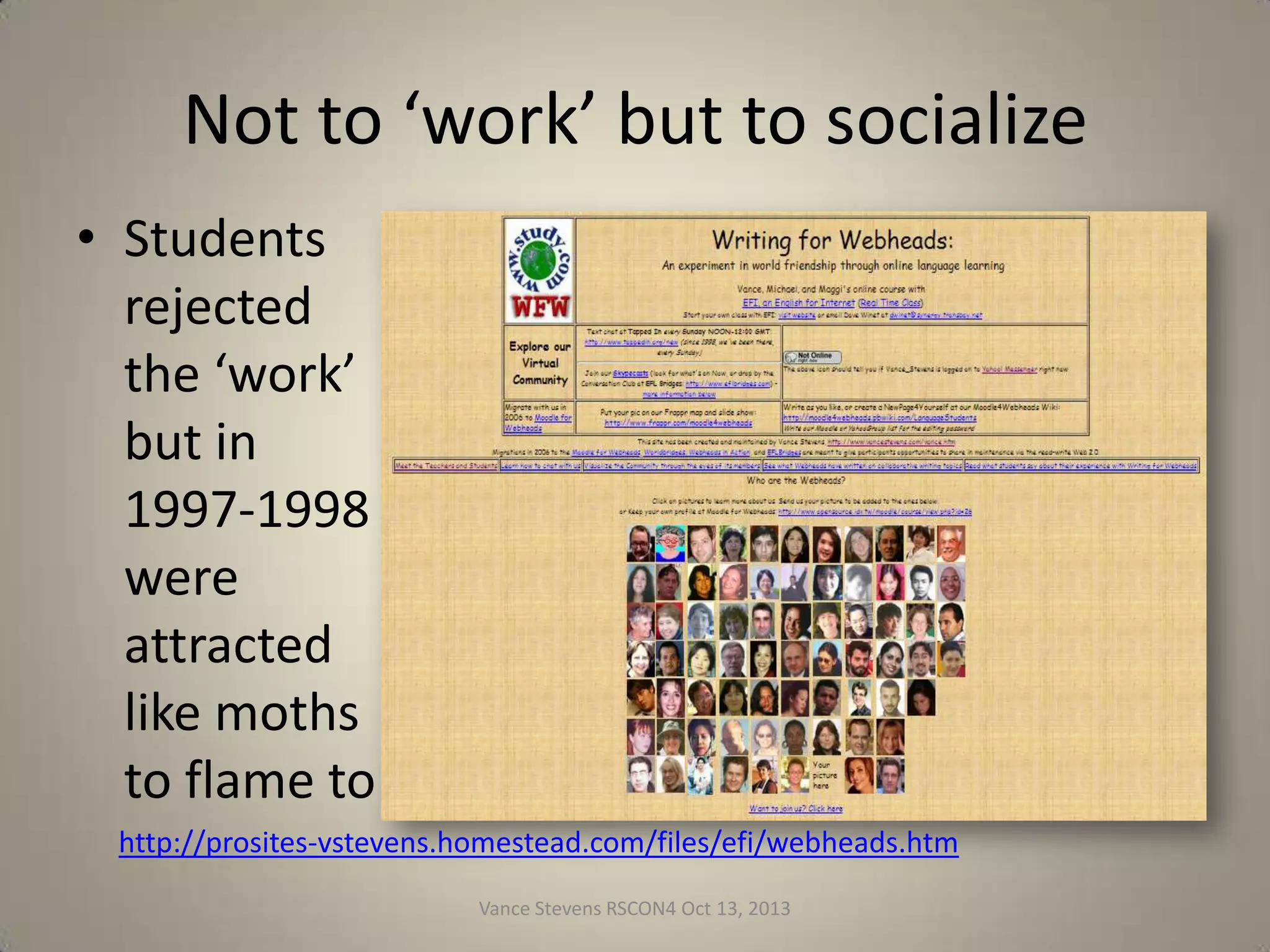 Not to ‘work’ but to socialize
• Students
rejected
the ‘work’
but in
1997-1998
were
attracted
like moths
to flame to
http://prosites-vstevens.homestead.com/files/efi/webheads.htm
Vance Stevens RSCON4 Oct 13, 2013

11

 
