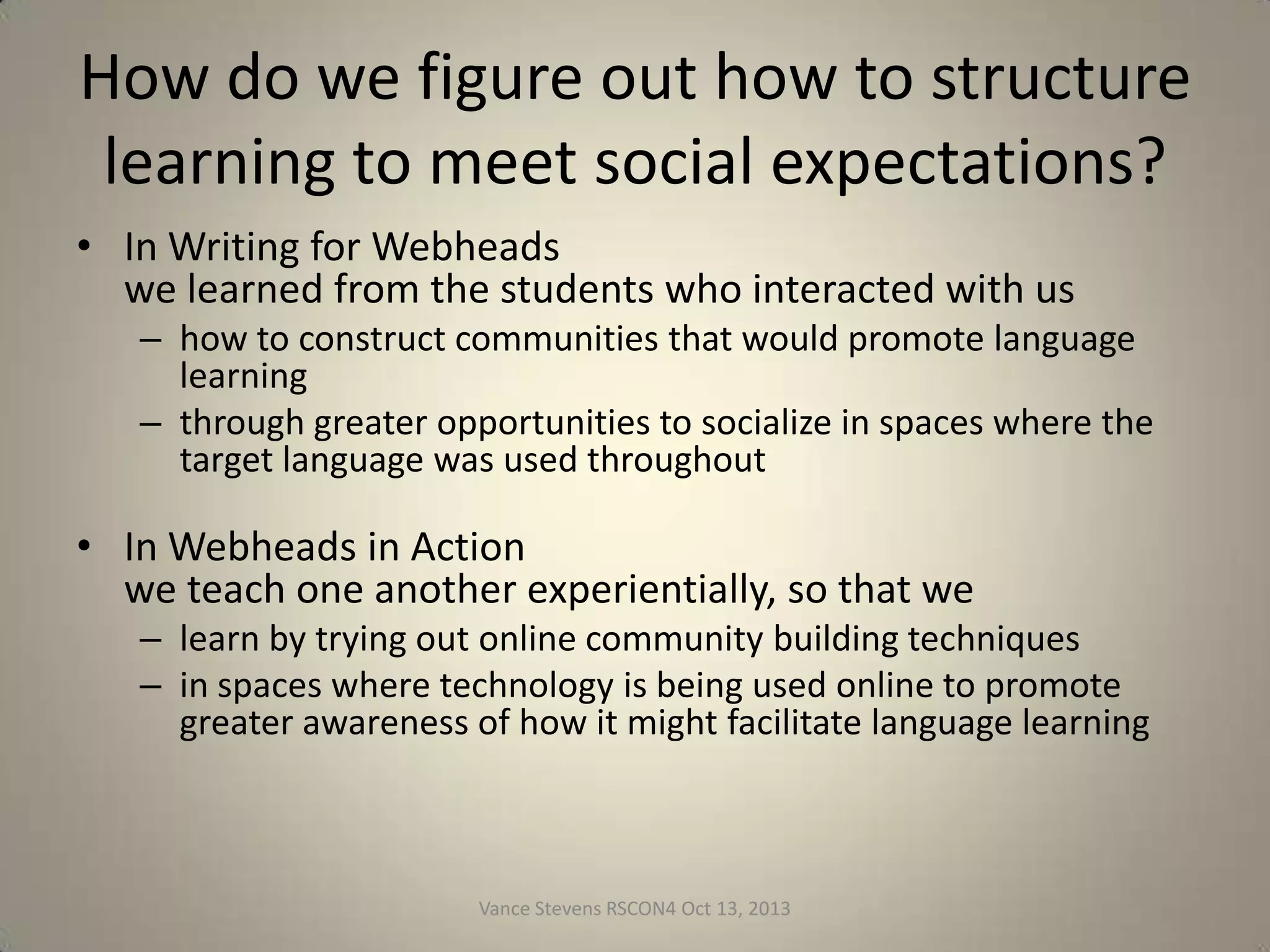 How do we figure out how to structure
learning to meet social expectations?
• In Writing for Webheads
we learned from the students who interacted with us
– how to construct communities that would promote language
learning
– through greater opportunities to socialize in spaces where the
target language was used throughout

• In Webheads in Action
we teach one another experientially, so that we
– learn by trying out online community building techniques
– in spaces where technology is being used online to promote
greater awareness of how it might facilitate language learning

Vance Stevens RSCON4 Oct 13, 2013

17

 