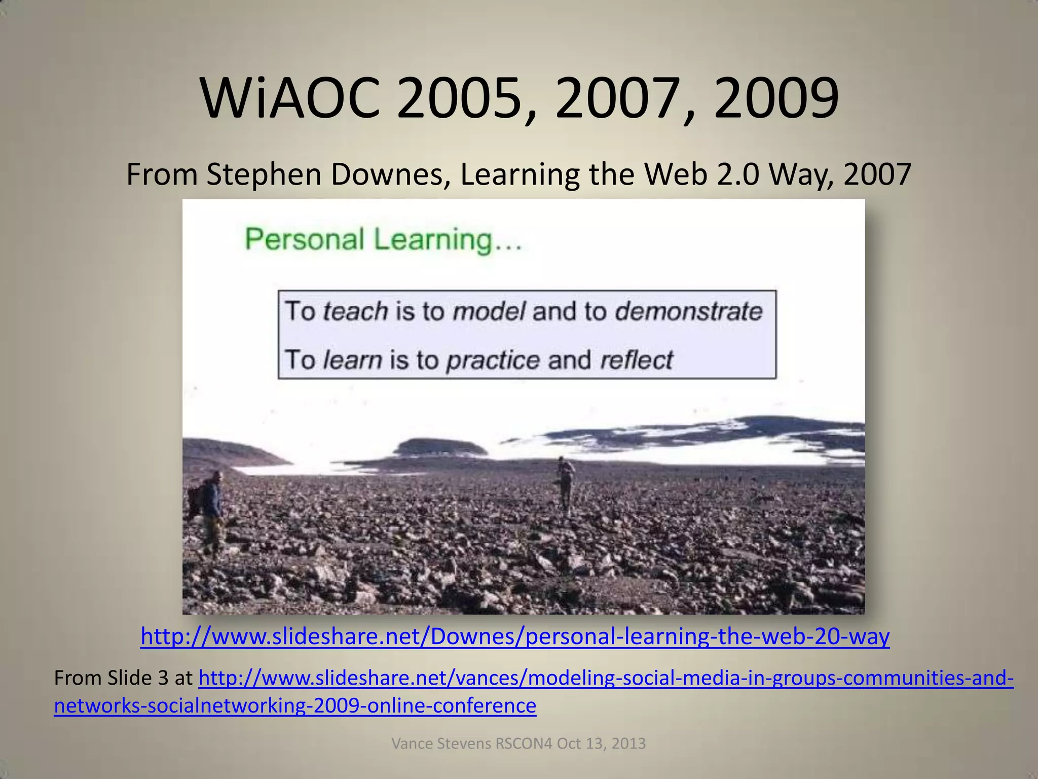 WiAOC 2005, 2007, 2009
From Stephen Downes, Learning the Web 2.0 Way, 2007

http://www.slideshare.net/Downes/personal-learning-the-web-20-way
From Slide 3 at http://www.slideshare.net/vances/modeling-social-media-in-groups-communities-andnetworks-socialnetworking-2009-online-conference
Vance Stevens RSCON4 Oct 13, 2013

20

 