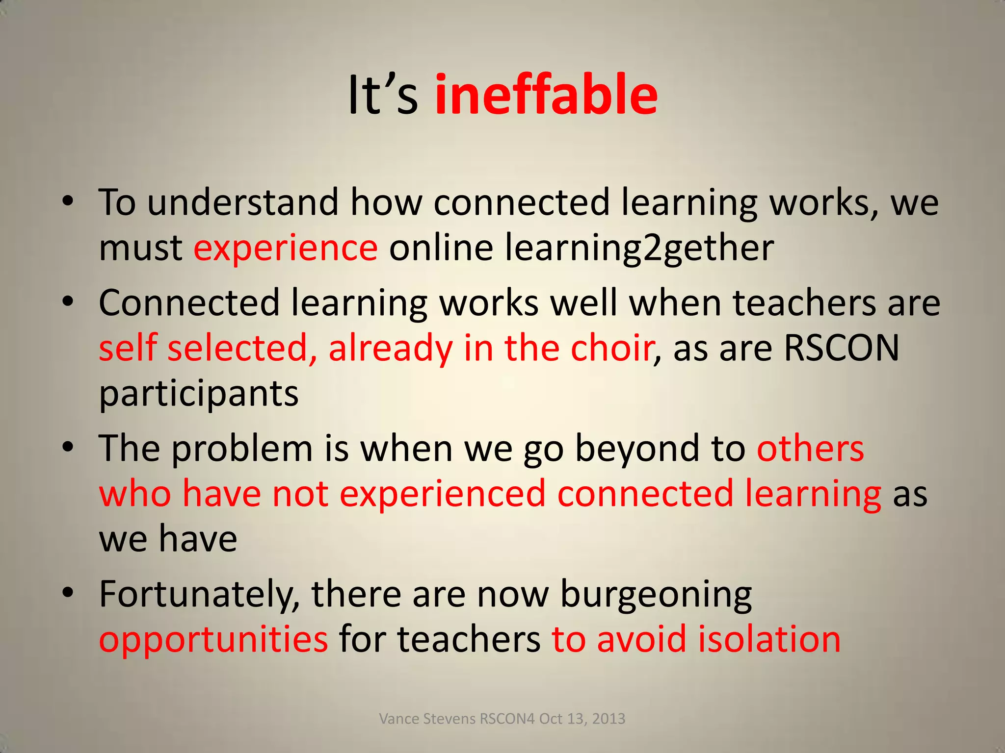 Connectivism
Siemens, G. (2004-5). Connectivism:
A Learning theory for the digital age.
Elearnspace. Retrieved August 17,
2011 from

http://www.elearnspace.org/Articles/connectivism.htm

Siemens’s conclusions
can be startling
In this YouTube video, Siemens says at min 1:13
http://www.youtube.com/watch?v=rqL_lsogeNU&feature=youtu.be

"Have you ever thought about how completely irrelevant

structured learning is?"
From slide 8 here:
http://www.slideshare.net/vances/how-mooc-learning-reaches-students-through-tpd
Vance Stevens RSCON4 Oct 13, 2013

26

 