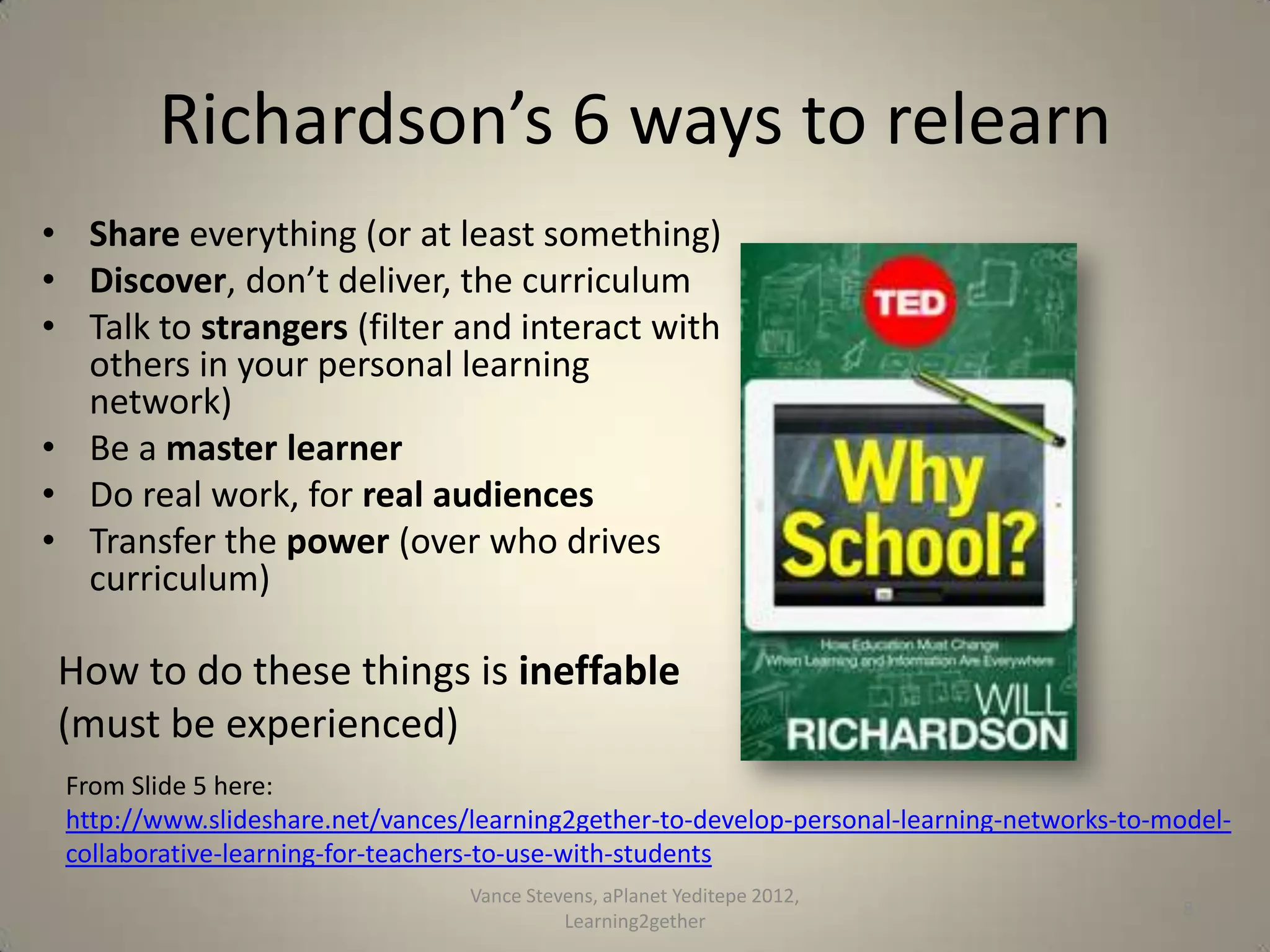 Richardson’s 6 ways to relearn
• Share everything (or at least something)
• Discover, don’t deliver, the curriculum
• Talk to strangers (filter and interact with
others in your personal learning
network)
• Be a master learner
• Do real work, for real audiences
• Transfer the power (over who drives
curriculum)

How to do these things is ineffable
(must be experienced)
From Slide 5 here:
http://www.slideshare.net/vances/learning2gether-to-develop-personal-learning-networks-to-modelcollaborative-learning-for-teachers-to-use-with-students
Vance Stevens RSCON4 Oct 13, 2013

8

 