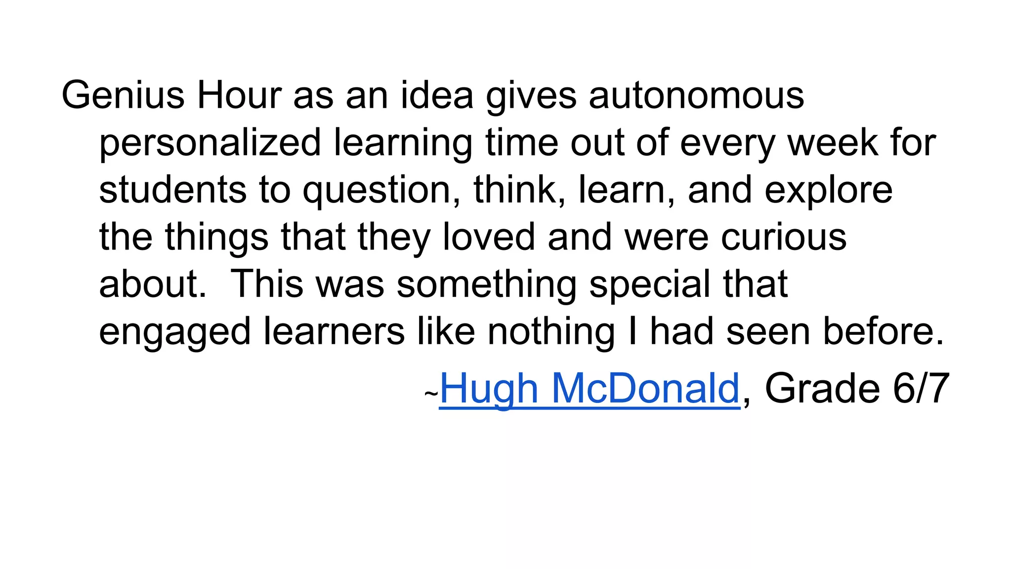 Genius Hour as an idea gives autonomous
personalized learning time out of every week for
students to question, think, learn, and explore
the things that they loved and were curious
about. This was something special that
engaged learners like nothing I had seen before.
~

Hugh McDonald, Grade 6/7

 