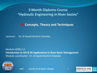 3 Month Diploma Course
“Hydraulic Engineering in River basins”
Module HERB 2.2:
Introduction to GIS & RS Applications in River Basin Management
Module coordinator: Dr. Al Sayed Ibrahim Diwedar
Lecturer: Dr. Al Sayed Ibrahim Diwedar
RS Concepts, Theory and Techniques
2016 Lecturer: Dr. Al Sayed I. Diwedar 1
 