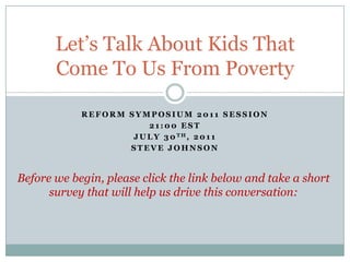 Reform Symposium 2011 Session 21:00 EST July 30th, 2011 Steve Johnson Let’s Talk About Kids That Come To Us From Poverty Before we begin, please click the link below and take a short survey that will help us drive this conversation: 