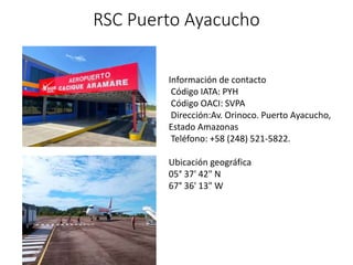RSC Puerto Ayacucho
Información de contacto
Código IATA: PYH
Código OACI: SVPA
Dirección:Av. Orinoco. Puerto Ayacucho,
Estado Amazonas
Teléfono: +58 (248) 521-5822.
Ubicación geográfica
05° 37' 42" N
67° 36' 13" W
 