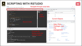 11
SCRIPTING WITH RSTUDIO
Source Code
Current Objects
Help, Plots,
Packages, and
File
management
Console for
testing code and
viewing output
Navigate through script tabs
Code
Outline
 
