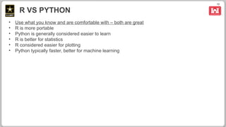 13
R VS PYTHON
• Use what you know and are comfortable with – both are great
• R is more portable
• Python is generally considered easier to learn
• R is better for statistics
• R considered easier for plotting
• Python typically faster, better for machine learning
 