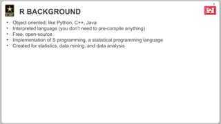 3
R BACKGROUND
• Object oriented, like Python, C++, Java
• Interpreted language (you don’t need to pre-compile anything)
• Free, open-source
• Implementation of S programming, a statistical programming language
• Created for statistics, data mining, and data analysis
 