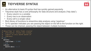 9
• An alternative to basic R syntax that has quickly gained popularity
• Tidyverse style has a core philosophy for data structure and analysis (“tidy data”):
• Every column is a variable
• Every row is an observation
• Every cell is a single value
• Rich library of functions to streamline data analysis using “pipelines”
• %>% operator indicates you are passing the object on the left to the function on the right.
• These can be chained, passing the object between multiple functions
TIDYVERSE SYNTAX
 