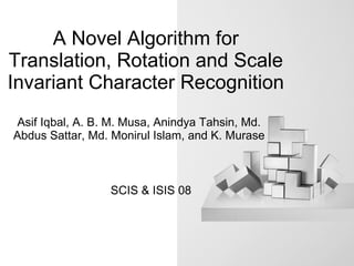 A Novel Algorithm for Translation, Rotation and Scale Invariant Character Recognition Asif Iqbal, A. B. M. Musa, Anindya Tahsin, Md. Abdus Sattar, Md. Monirul Islam, and K. Murase SCIS & ISIS 08 