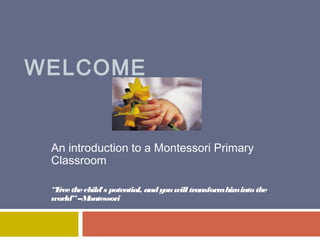 WELCOME

An introduction to a Montessori Primary
Classroom
“F the child's potential, and you will transform him into the
ree
world” --M
ontessori

 