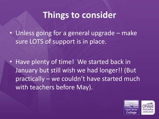 Things to consider
• Unless going for a general upgrade – make
sure LOTS of support is in place.
• Have plenty of time! We started back in
January but still wish we had longer!! (But
practically – we couldn’t have started much
with teachers before May).
 