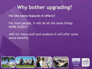 www.southdevon.ac.uk
Why bother upgrading?
For the extra features it offers!!
For most people, it will do all the same things
MORE EASILY!!
AND for many staff and students it will offer some
extra benefits.
 