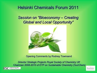 Helsinki Chemicals Forum 2011

    Session on “Bioeconomy – Creating
      Global and Local Opportunity”




          Opening Comments by Rodney Townsend

    Director Strategic Projects Royal Society of Chemistry UK
Chairman 2008-2010 of ETP on Sustainable Chemistry (SusChem)
 