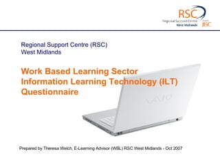 Prepared by Theresa Welch, E-Learning Advisor (WBL) RSC West Midlands - Oct 2007 Regional Support Centre (RSC) West Midlands  Work Based Learning Sector  Information Learning Technology (ILT) Questionnaire 