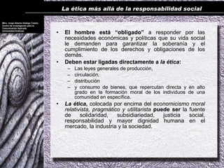 La ética más allá de la responsabilidad social

Mtro. Jorge Alberto Hidalgo Toledo
Centro de Investigación para la
Comunicación Aplicada
Universidad Anáhuac
                                     •    El hombre está “obligado” a responder por las
                                          necesidades económicas y políticas que su vida social
                                          le demanden para garantizar la soberanía y el
                                          cumplimiento de los derechos y obligaciones de los
                                          demás.
                                     •    Deben estar ligadas directamente a la ética:
                                           –   Las leyes generales de producción,
                                           –   circulación,
                                           –   distribución
                                           –   y consumo de bienes, que repercutan directa y en alto
                                               grado en la formación moral de los individuos de una
                                               comunidad en específica.
                                     •    La ética, colocada por encima del economicismo moral
                                          relativista, pragmático y utilitarista puede ser la fuente
                                          de     solidaridad,   subsidiariedad,     justicia  social,
                                          responsabilidad y mayor dignidad humana en el
                                          mercado, la industria y la sociedad.
 